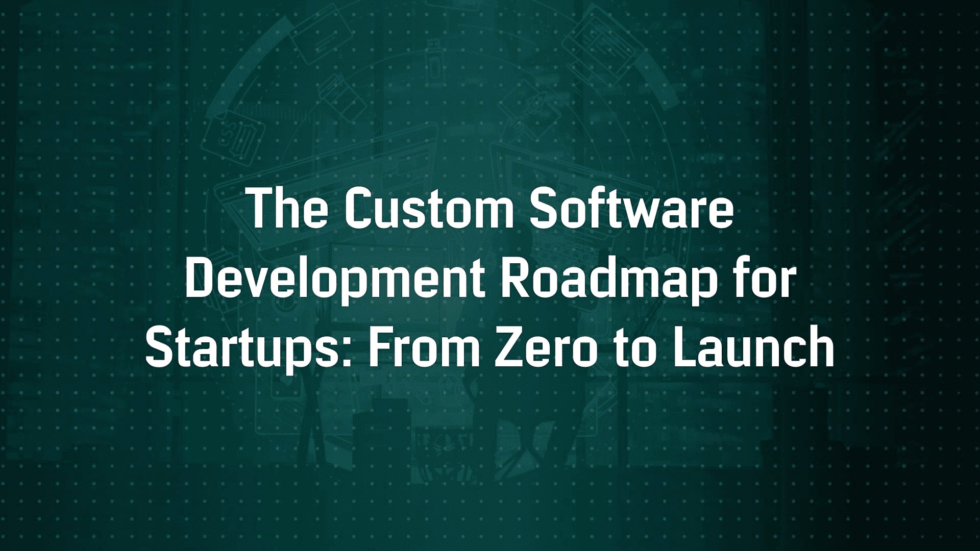 The Custom Software Development Roadmap for Startups: From Zero to Launch